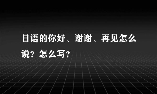 日语的你好、谢谢、再见怎么说？怎么写？