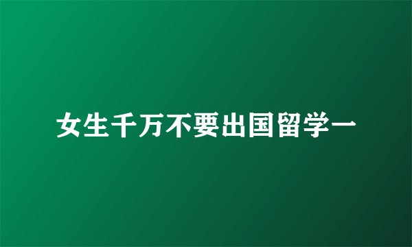 女生千万不要出国留学一