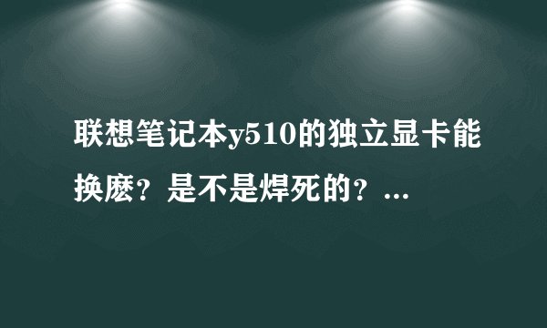 联想笔记本y510的独立显卡能换麽？是不是焊死的？两个问题一定要都回答！