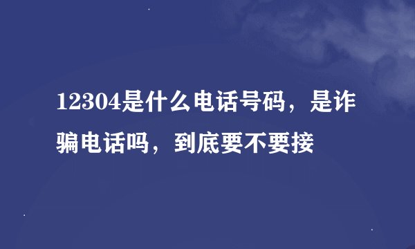 12304是什么电话号码,是诈骗电话吗,到底要不要接
