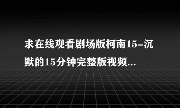 求在线观看剧场版柯南15-沉默的15分钟完整版视频 中文字幕 非常感谢 发到这个邮箱wrgcon@126.com