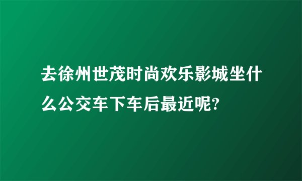 去徐州世茂时尚欢乐影城坐什么公交车下车后最近呢?