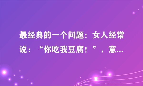 最经典的一个问题：女人经常说：“你吃我豆腐！”，意思到底代表着什么，豆腐又有那些？
