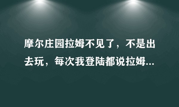 摩尔庄园拉姆不见了，不是出去玩，每次我登陆都说拉姆饿了，但看不见啊，也不是死了，怎么办？