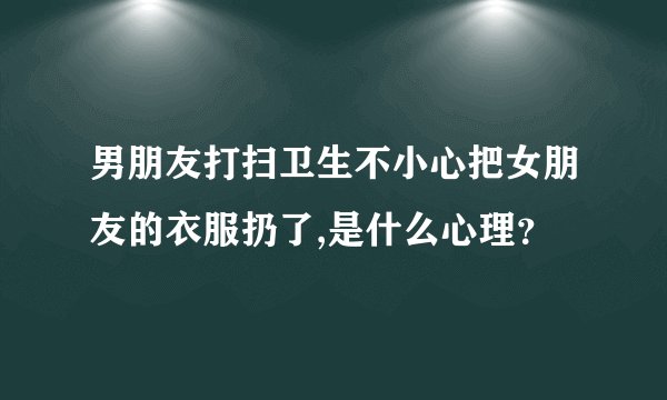 男朋友打扫卫生不小心把女朋友的衣服扔了,是什么心理？