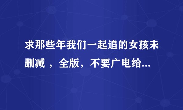 求那些年我们一起追的女孩未删减 ，全版，不要广电给的90多分钟的，