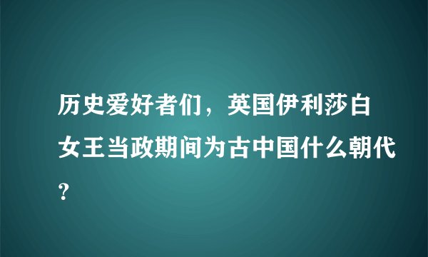 历史爱好者们，英国伊利莎白女王当政期间为古中国什么朝代？