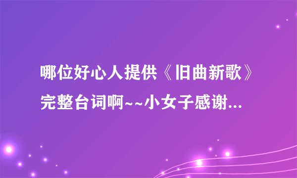 哪位好心人提供《旧曲新歌》完整台词啊~~小女子感谢不尽~~