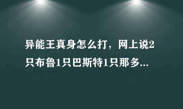 异能王真身怎么打，网上说2只布鲁1只巴斯特1只那多雷1只卡迪达克1只丽莎过是真的吗，我经验特缺，那