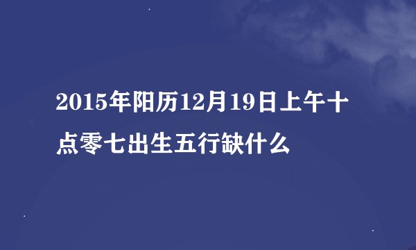 2015年阳历12月19日上午十点零七出生五行缺什么