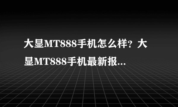 大显MT888手机怎么样？大显MT888手机最新报价多少？