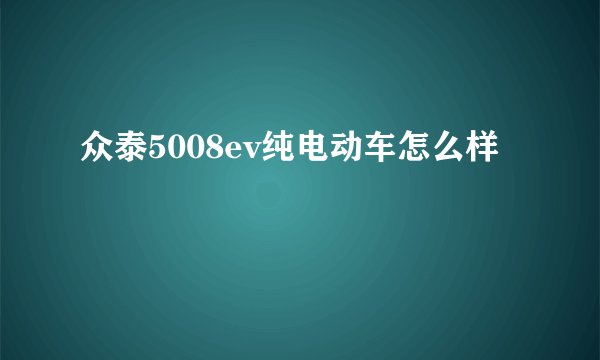 众泰5008ev纯电动车怎么样