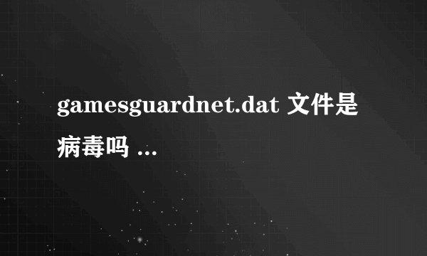 gamesguardnet.dat 文件是病毒吗 老是蓝屏 怎么办！弄了几个小时没搞好！！请高手相助谢谢！！！