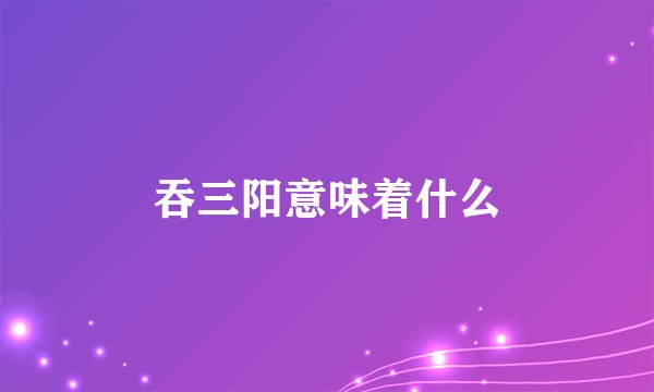 吞三阳意味着什么