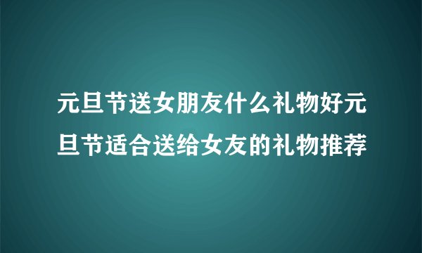 元旦节送女朋友什么礼物好元旦节适合送给女友的礼物推荐
