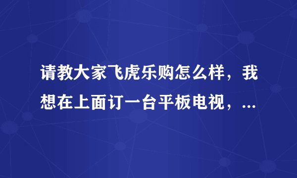 请教大家飞虎乐购怎么样，我想在上面订一台平板电视，不知道可不可靠，用过的朋友说说，谢谢！
