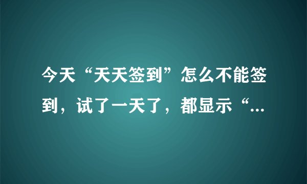 今天“天天签到”怎么不能签到，试了一天了，都显示“目前无法获取你的签到信息，请稍后再试”