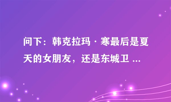 问下：韩克拉玛·寒最后是夏天的女朋友，还是东城卫 修的女朋友？谁有寒的资料，给我，谢谢