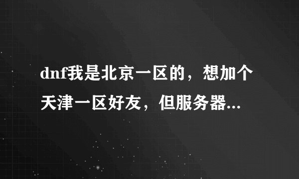 dnf我是北京一区的，想加个天津一区好友，但服务器显示没有天津区，加不了，怎么办？