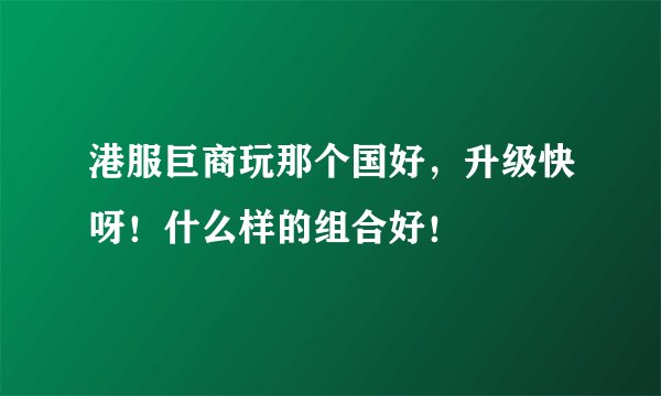 港服巨商玩那个国好，升级快呀！什么样的组合好！