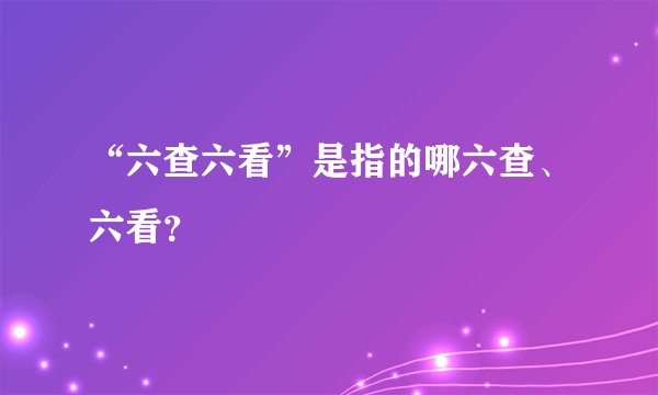 “六查六看”是指的哪六查、六看？