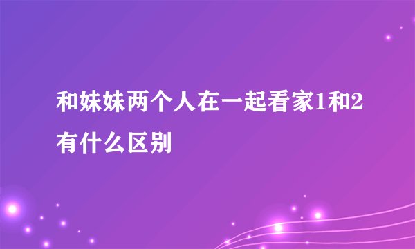 和妹妹两个人在一起看家1和2有什么区别