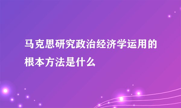 马克思研究政治经济学运用的根本方法是什么