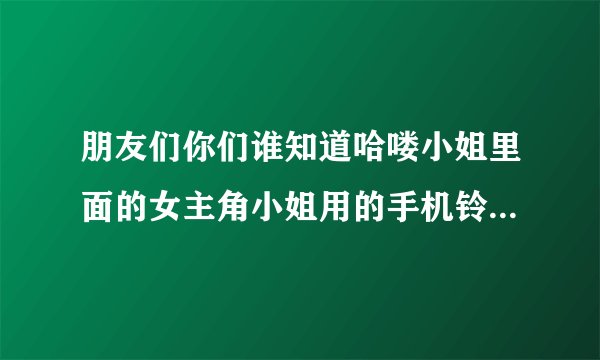 朋友们你们谁知道哈喽小姐里面的女主角小姐用的手机铃声叫什么名字吗