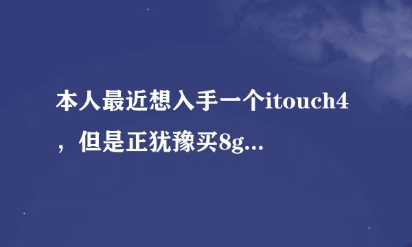 本人最近想入手一个itouch4，但是正犹豫买8g的还是32g的，大家给点意见吧~~