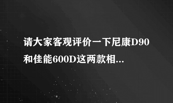 请大家客观评价一下尼康D90和佳能600D这两款相机，一直很犹豫到底买哪个！！求助了