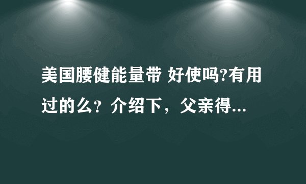 美国腰健能量带 好使吗?有用过的么？介绍下，父亲得了严重的腰间盘突出
