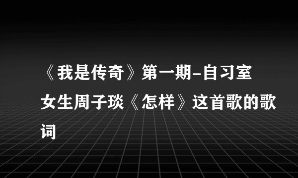 《我是传奇》第一期-自习室女生周子琰《怎样》这首歌的歌词