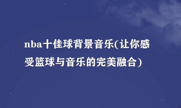 nba十佳球背景音乐(让你感受篮球与音乐的完美融合)