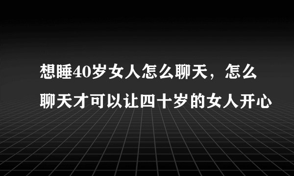 想睡40岁女人怎么聊天，怎么聊天才可以让四十岁的女人开心