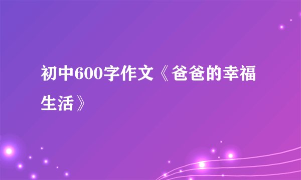 初中600字作文《爸爸的幸福生活》