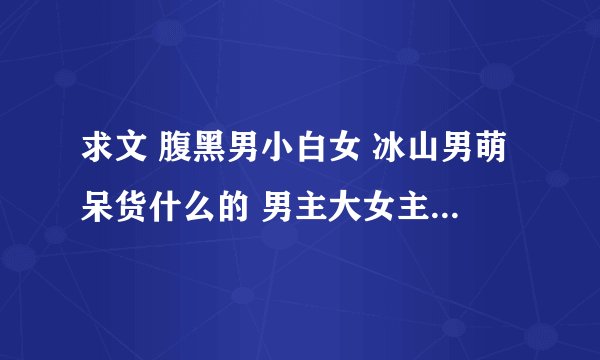 求文 腹黑男小白女 冰山男萌呆货什么的 男主大女主十五以下三岁以上 兄妹恋叔侄[女]恋师生恋父女恋