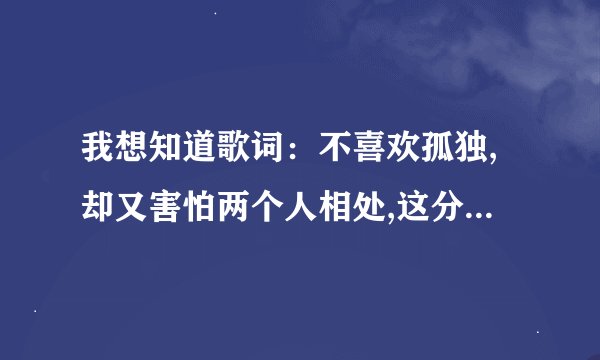 我想知道歌词：不喜欢孤独,却又害怕两个人相处,这分明是一种痛苦。是什么歌？谁唱的？快！！！