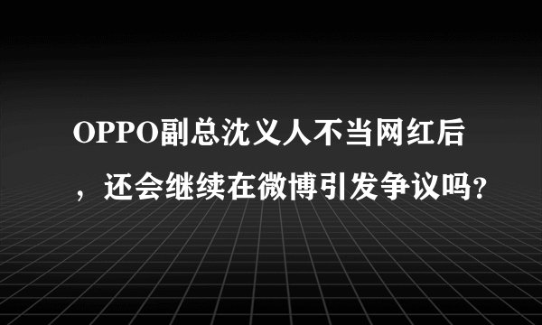 OPPO副总沈义人不当网红后，还会继续在微博引发争议吗？