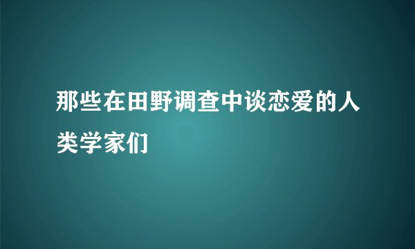 那些在田野调查中谈恋爱的人类学家们