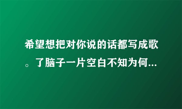 希望想把对你说的话都写成歌。了脑子一片空白不知为何 这个歌叫什么名字。顺求歌词