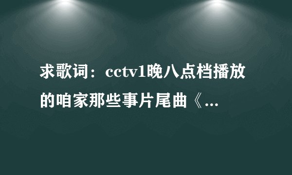 求歌词：cctv1晚八点档播放的咱家那些事片尾曲《好大一个家》歌词