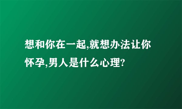 想和你在一起,就想办法让你怀孕,男人是什么心理?