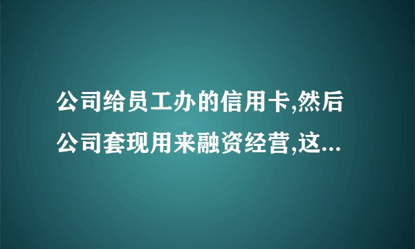 公司给员工办的信用卡,然后公司套现用来融资经营,这样做违法吗,有啥后果,现在？