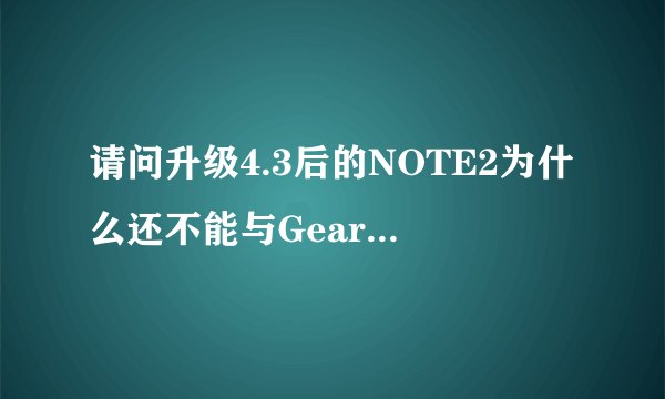 请问升级4.3后的NOTE2为什么还不能与Gear匹配，什么时候可以匹配？