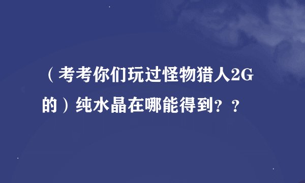 （考考你们玩过怪物猎人2G的）纯水晶在哪能得到？？