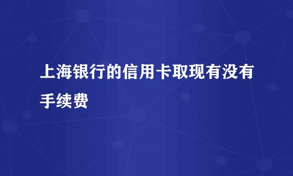 上海银行的信用卡取现有没有手续费