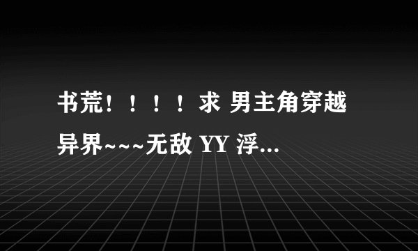 书荒！！！！求 男主角穿越异界~~~无敌 YY 浮夸 MM多 ~~~~~
