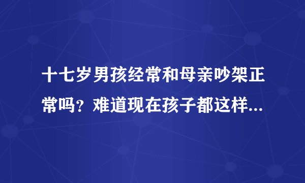 十七岁男孩经常和母亲吵架正常吗？难道现在孩子都这样吗？说他什么他比他妈还历害