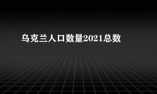 乌克兰人口数量2021总数