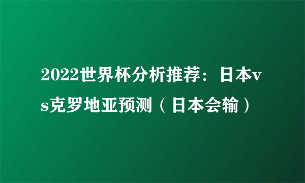 2022世界杯分析推荐：日本vs克罗地亚预测（日本会输）